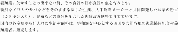 養殖業に欠かすことの出来ない餌、その良質の餌が良質の魚を育みます。ヨンキュウでは、新鮮なイワシやサバなどをそのまま冷凍した生餌、大手飼料メーカーと共同開発したお茶の粉末（カテキン入り）、昆布などの成分を配合した肉質改善飼料で育てています。国内の各産地から仕入れた生餌や飼料は、宇和海を中心とする四国や九州各地の漁業協同組合や養殖業者に販売します。