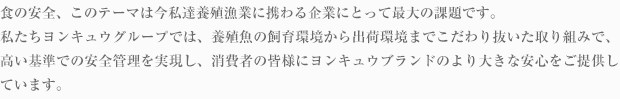 食の安全、このテーマは今私達養殖漁業に携わる企業にとって最大の課題です。養殖魚であれば稚魚の段階から成魚・出荷直前まで何の餌を食べて育ったのかが管理されています。私たちヨンキュウグループでは、養殖魚の飼育環境から出荷環境までこだわり抜いた取り組みで、高い基準での安全管理を実現し、消費者の皆様にヨンキュウブランドのより大きな安心をご提供しています。