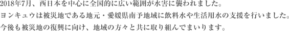 2018年7月、西日本を中心に全国的に広い範囲が水害に襲われました。ヨンキュウは被災地である地元・愛媛県南予地域に飲料水や生活用水の支援を行っております。今後も被災地の復興に向け、地域の方々と共に取り組んでまいります。