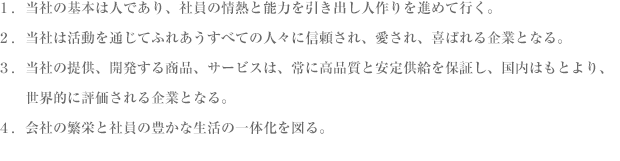 １．当社の基本は人であり、社員の情熱と能力を引き出し人作りを進めて行く。２．当社は活動を通じてふれあうすべての人々に信頼され、愛され、喜ばれる企業である。３．当社の提供、開発する商品、サービスは、常に高品質と安定供給を保証し、国内はもとより、　　世界的に評価される企業となる。４．会社の繁栄と社員の豊かな生活の一体化を図る。